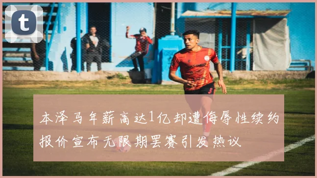 本泽马年薪高达1亿却遭侮辱性续约报价宣布无限期罢赛引发热议