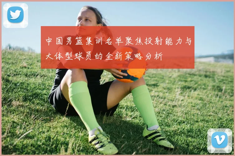 中国男篮集训名单聚焦投射能力与大体型球员的全新策略分析