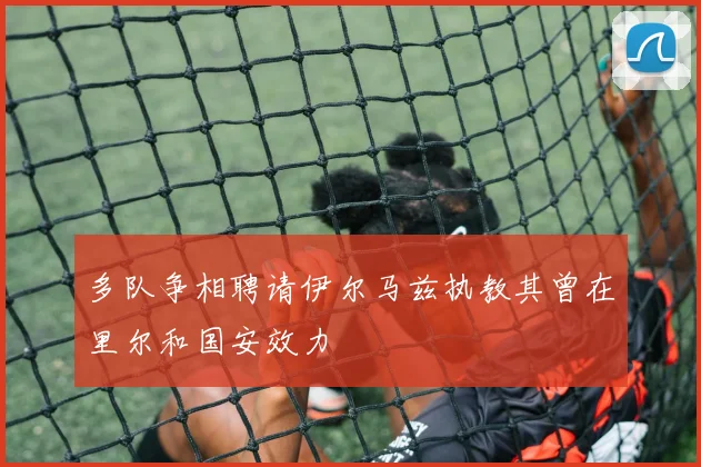 多队争相聘请伊尔马兹执教其曾在里尔和国安效力